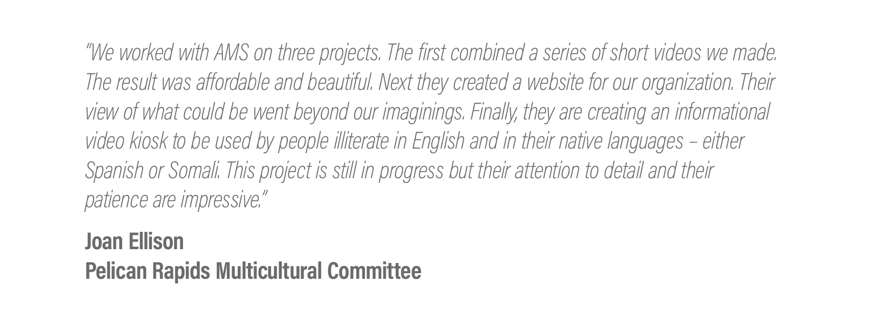  “We worked with AMS on three projects. The first combined a series of short videos we made. The result was affordable and beautiful. Next they created a website for our organization. Their view of what could be went beyond our imaginings. Finally, t