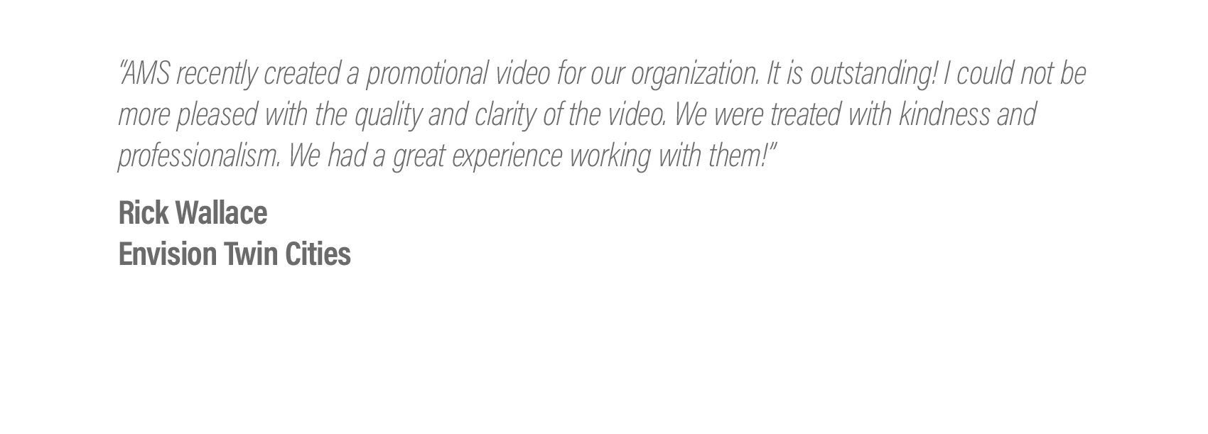  “AMS recently created a promotional video for our organization. It is outstanding! I could not be more pleased with the quality and clarity of the video. We were treated with kindness and professionalism. We had a great experience working with them!