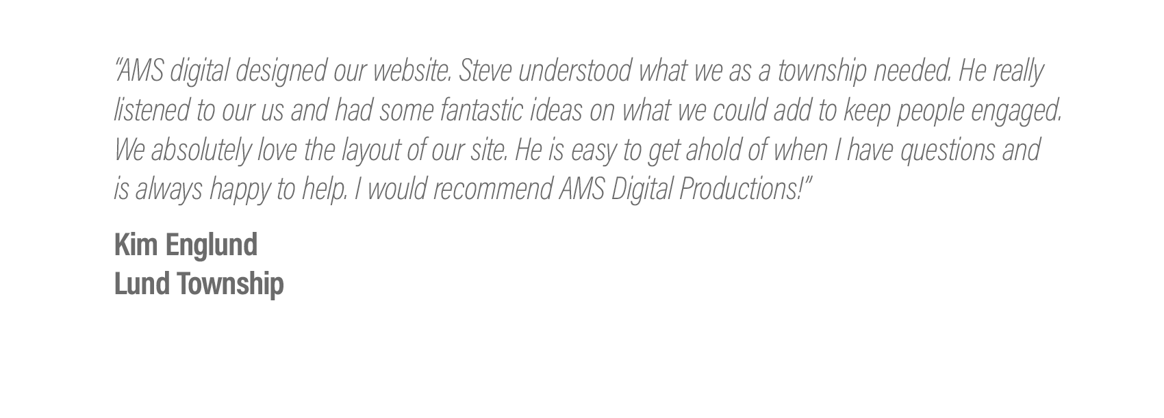  “AMS digital designed our website. Steve understood what we as a township needed. He really listened to our us and had some fantastic ideas on what we could add to keep people engaged. We absolutely love the layout of our site. He is easy to get aho