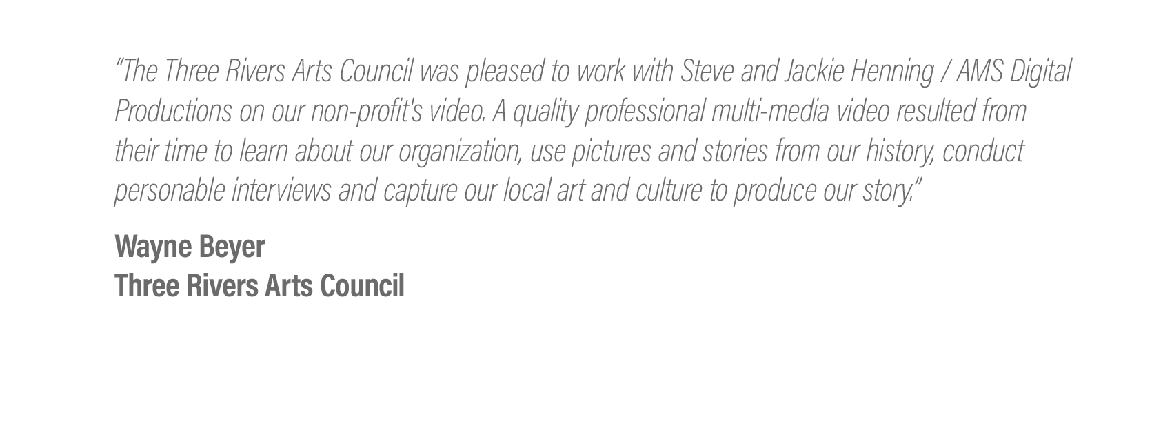  “The Three Rivers Arts Council was pleased to work with Steve and Jackie Henning / AMS Digital Productions on our non-profit's video.. A quality professional multi-media video resulted from their time to learn about our organization, use pictures an