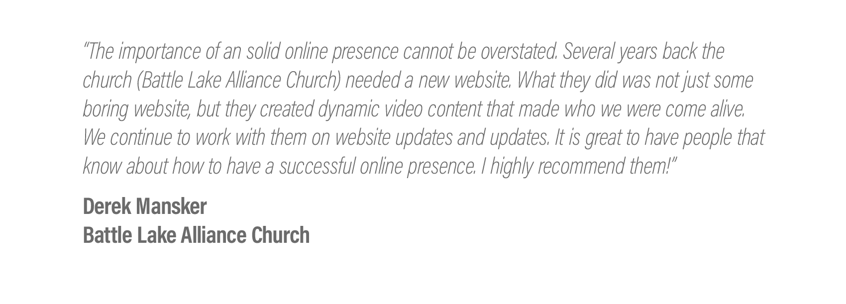  “The importance of an solid online presence cannot be overstated. Several years back the church (Battle Lake Alliance Church) needed a new website. What they did was not just some boring website, but they created dynamic video content that made who 
