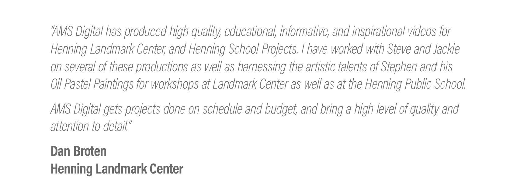  “AMS Digital has produced high quality, educational, informative, and inspirational videos for Henning Landmark Center, Henning School Projects, and organizational videos for Lake Region Arts Council and the West Central Initiative "Live Wide Open" 