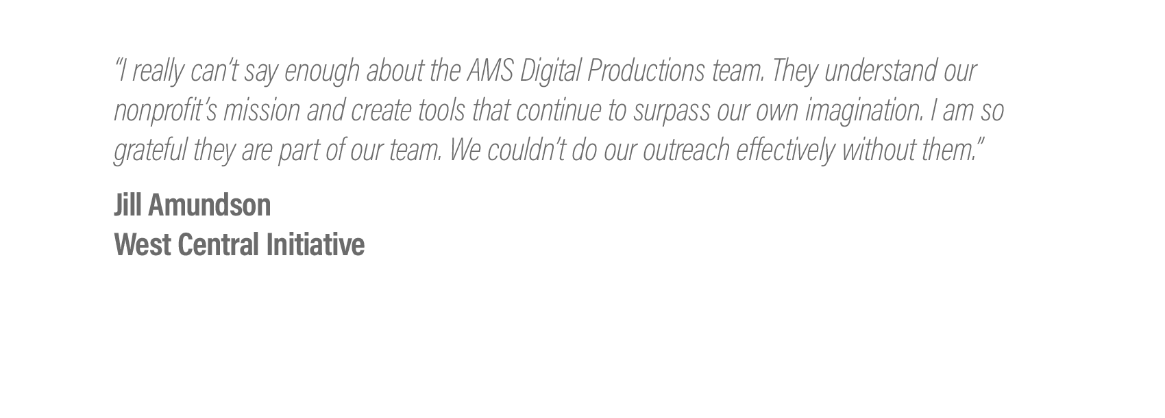  “I really can’t say enough about the AMS Digital Productions team. They understand our nonprofit’s mission and create tools that continue to surpass our own imagination. I am so grateful they are part of our team. We couldn’t do our outreach effecti