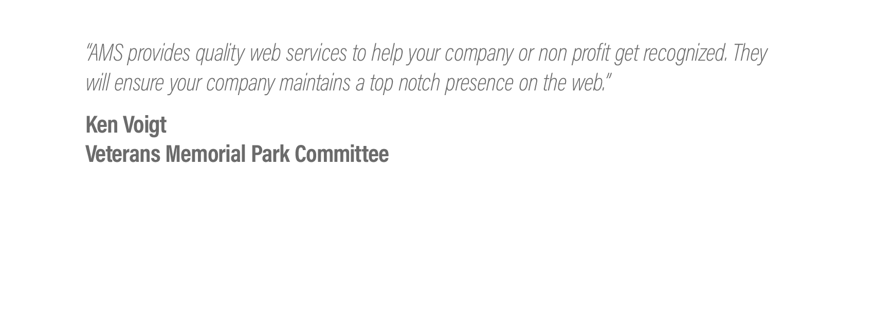  “AMS provides quality web services to help your company or non profit get recognized. They will ensure your company maintains a top notch presence on the web.”  Ken Voigt - Veterans Memorial Park Committee 