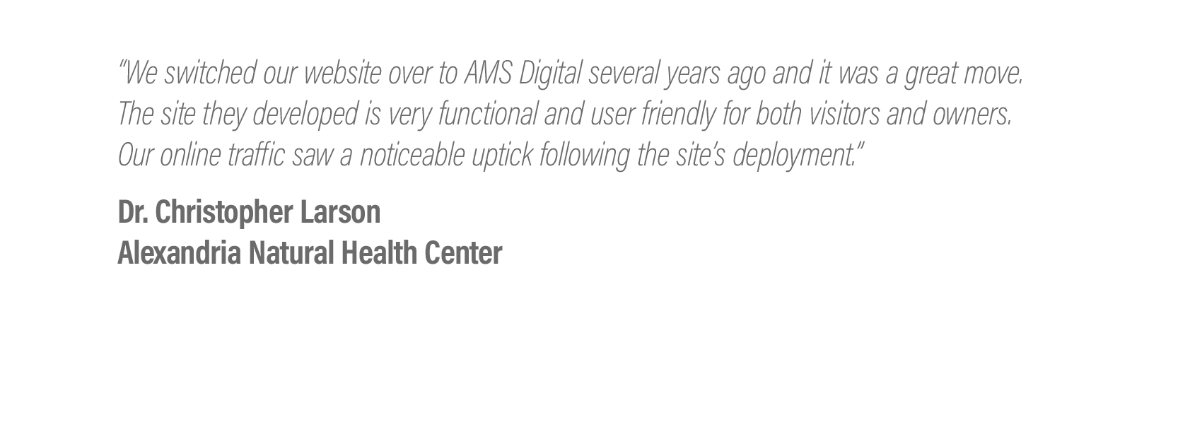  We switched our website over to AMS Digital several years ago and it was a great move. The site they developed is very functional and user friendly for both visitors and owners. Our online traffic saw a noticeable uptick following the site's deploym