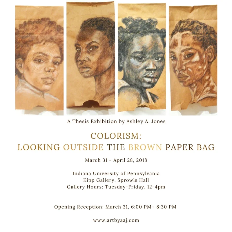 COLORISM: LOOKING OUTSIDE THE BROWN PAPER BAG A Thesis Exhibition by Ashley A. Jones March 31 - April 28, 2018 Indiana University of Pennsylvania Kipp Gallery, Sprowls Hall Gallery Hours: Tuesday-Friday, 12-4pm Opening Reception: March 31, 6:00 PM– 8:30 PM