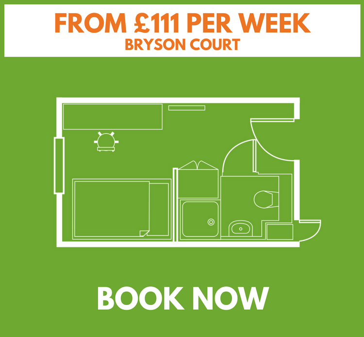 STANDARD ROOM - BRYSON COURT • Our main building with reception and social area • 4ft double bed • up to 14.4 sq. metres • Wireless & wired internet • Under bed storage • En-suite bathroom • Shared kitchen/lounge with TV & dishwasher • Desk, drawers & large fitted wardrobe *Room layouts may vary £114 per week, inclusive of £900 cash back (based on a 44 week tenancy) £108 per week, inclusive of £900 cash back (based on a 51 week tenancy)