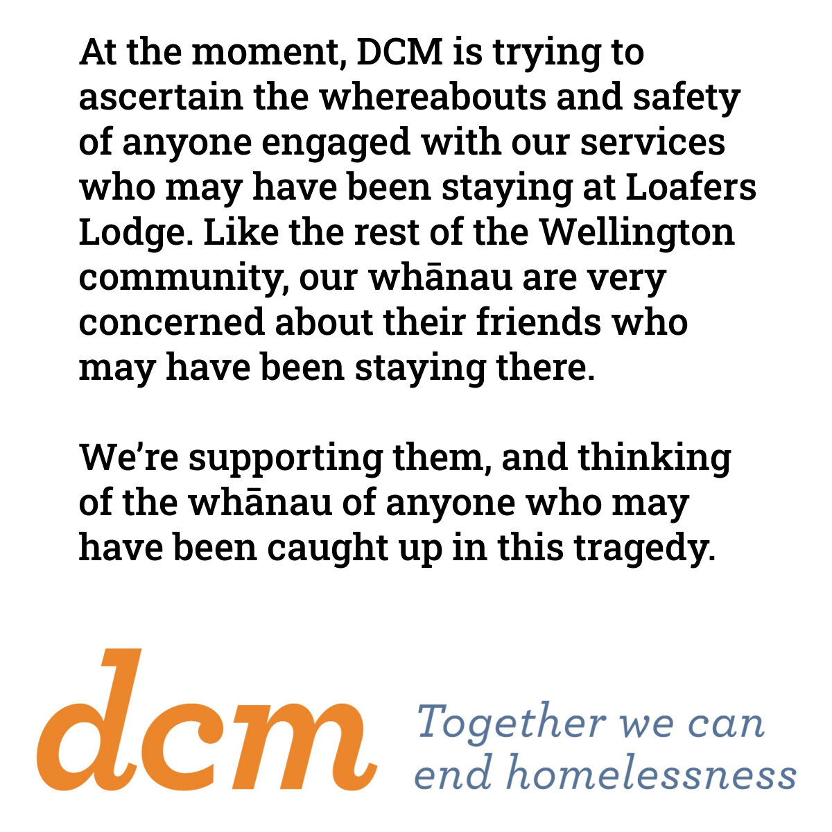 At the moment, DCM is trying to ascertain the whereabouts and safety of anyone engaged with our services who may have been staying at Loafers Lodge. Like the rest of the Wellington community, our whānau are very concerned about their friends who may 