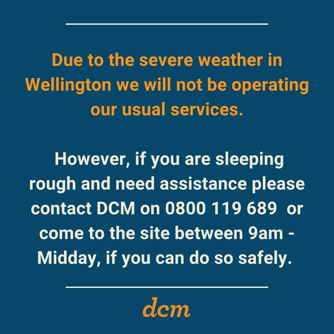 Due to the severe weather in Wellington we will not be operating our usual services.

However, if you are sleeping rough and need assistance please contact DCM on 0800 119 689 or come to the site between 9am -Midday, if you can do so safely.

Please 