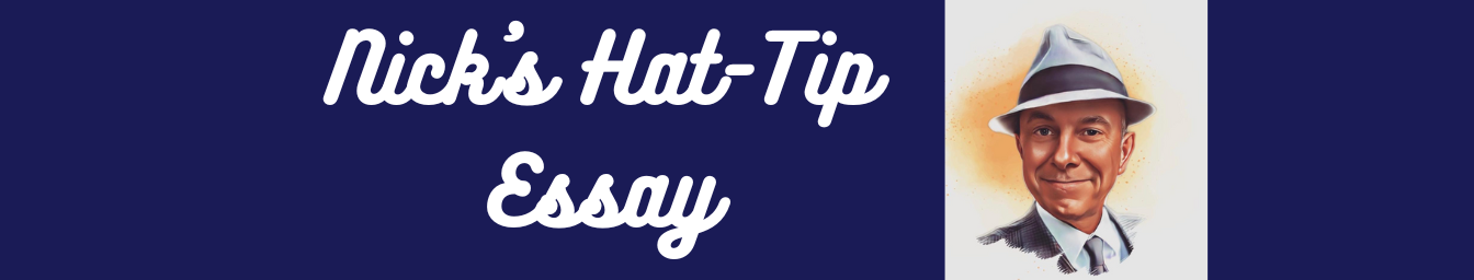 Every Hat-Tip Essay, Ever  Nick writes a monthly Hat-Tip Essay,  published on the Substack platform . You can see all of the essays below, with the most recent first. Or click on the button.  If you want to subscribe to the Hat-Tip Essay,