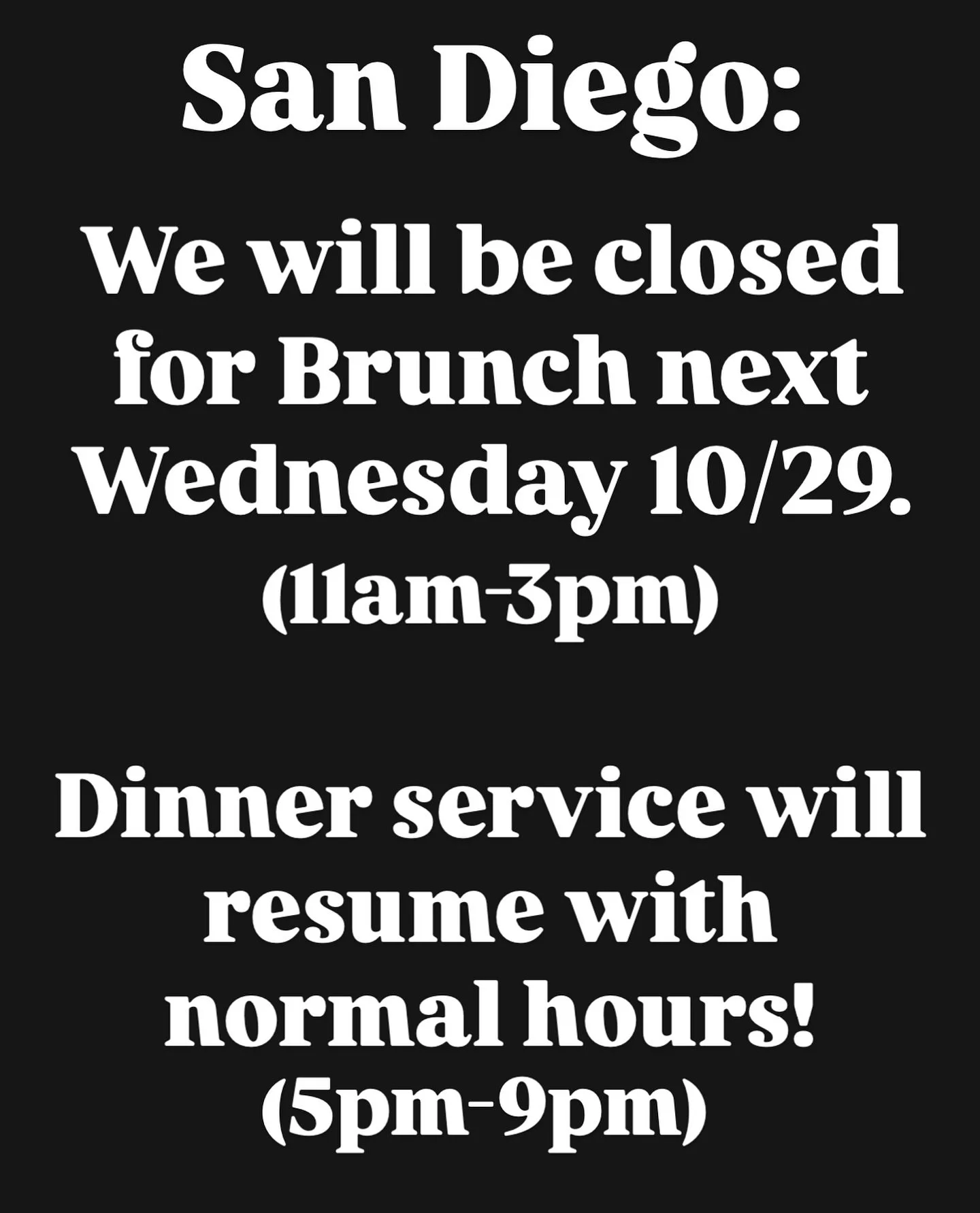 PSA for our San Diego Guests: 

No Brunch Next Wednesday (10/29). 

Dinner will resume normal hours of 5-9pm.