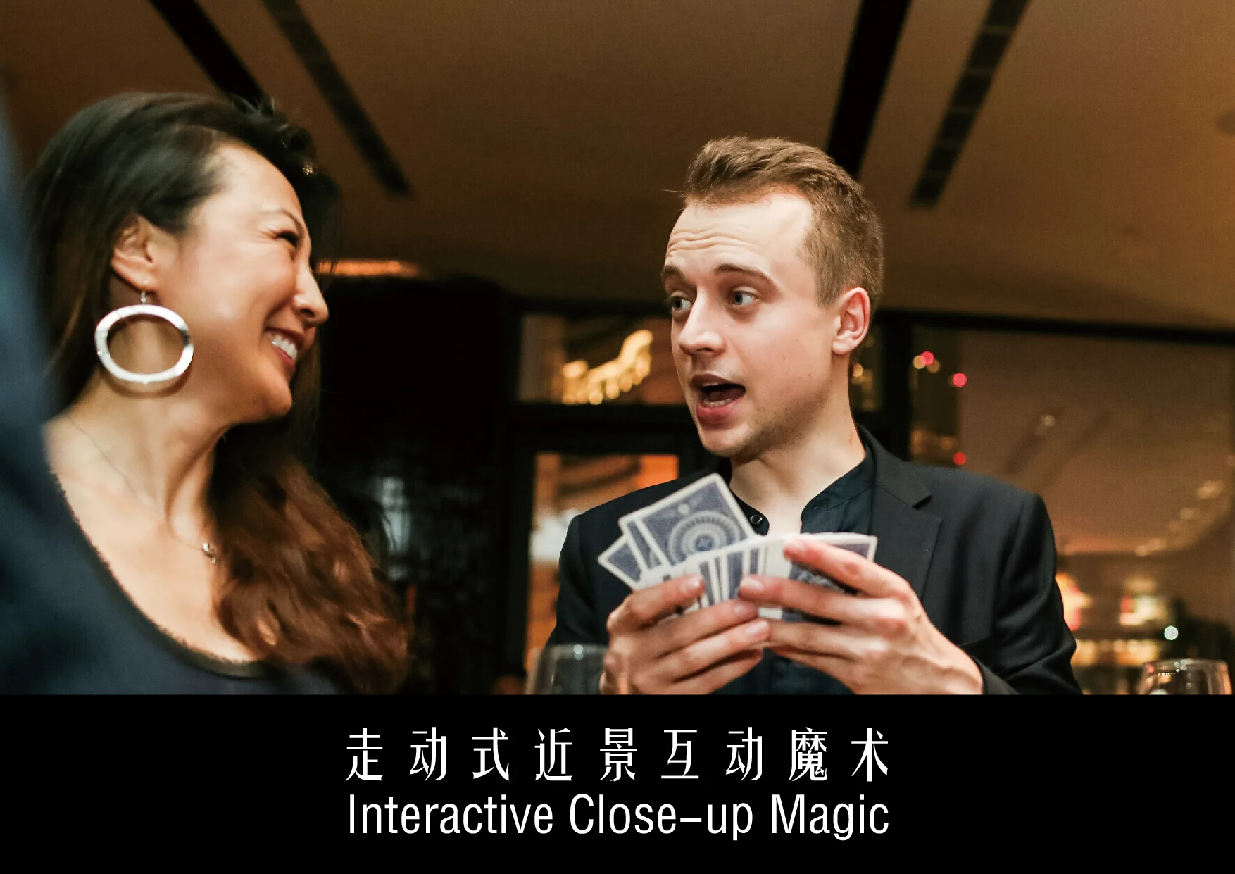 适用于几乎所有活动类型的互动式魔术表演,魔术师在场地中游走至客人身边,展开近距离的互动魔术表演,无需特别设置表演区域及辅助设施。One of the few forms of magic performance suitable for almost all types of events, in which a magician walks around the venue and engages in close interaction with the audience.No needs for dedicated performance areas or facilities. 人数:不限 Number of audience: no limitation 适合活动类型: 酒会,宴会,路演,发布会,论坛,展览 Types of events: cocktail receptions, banquets, road shows, news conferences, forums, exhibitions 建议时长:1-3小时 Suggested duration: 1-3 hours