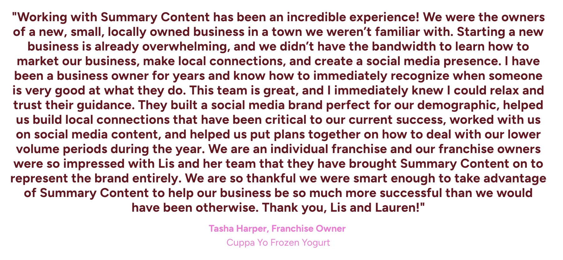 "Working with Summary Content has been an incredible experience! We were the owners of a new, small, locally owned business in a town we weren’t familiar with.  Starting a new business is already overwhelming, and we didn’t have the bandwidth to lear