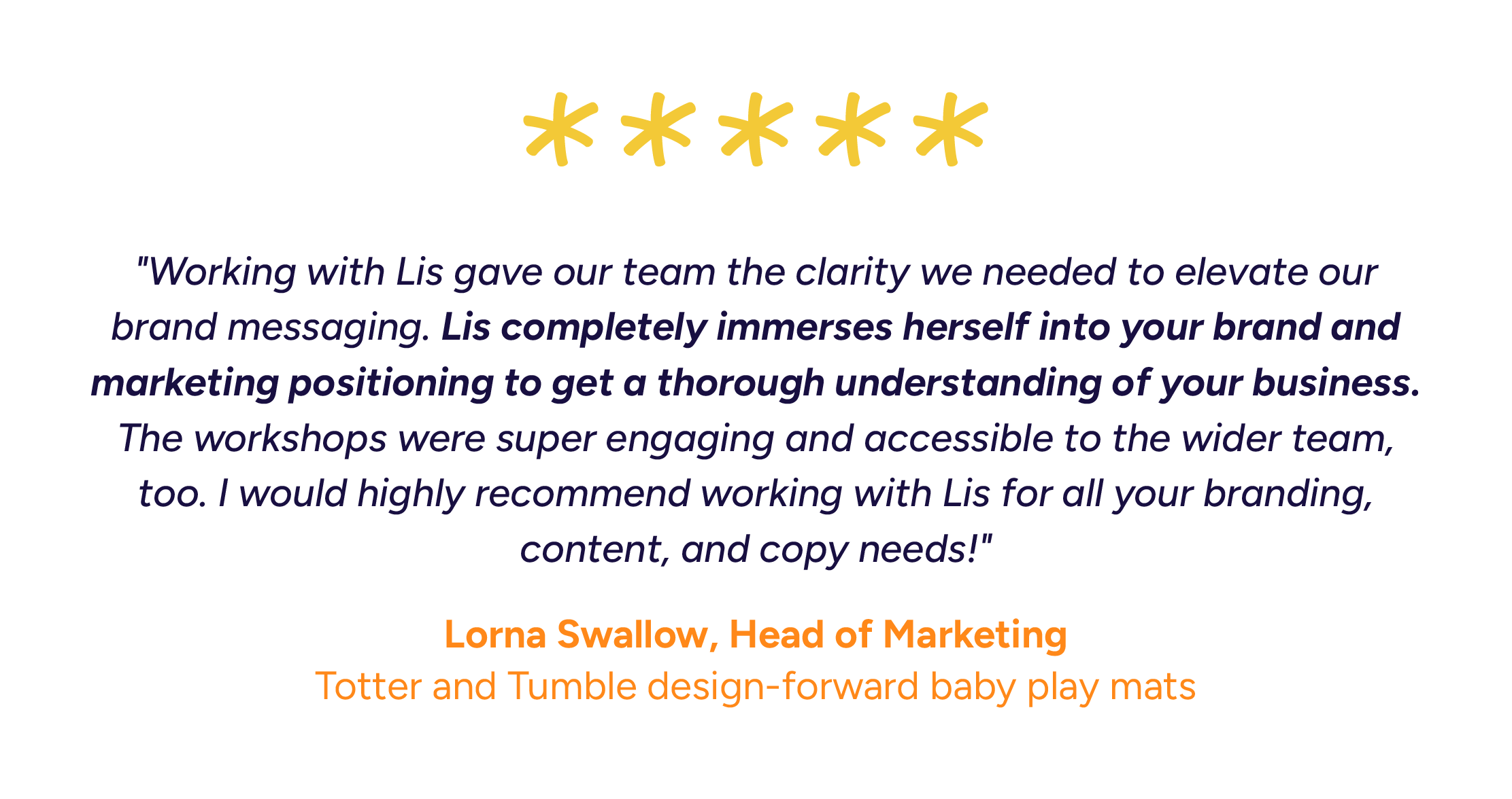 "Working with Lis gave our team the clarity we needed to elevate our brand messaging. Lis completely immerses herself into your brand and marketing positioning to get a thorough understanding of your business. The workshops were super engaging and ac