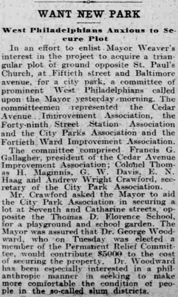 Showing these CPA strategies in action, in November 1905 the Philadelphia Inquirer ran a news report with the headline, “WANT NEW PARK: West Philadelphians Anxious to Secure Plot.” Describing a committee of “prominent West Philadelphians,” it notes that Francis G. Gallagher, who was president of CAIA at the time, members of the 49th Street Station Association, and the 40th Ward Improvement Association, and CPA secretary Crawford, met with Mayor Weaver urging the city’s acquisition of the triangle plot of ground at 50th and Baltimore.