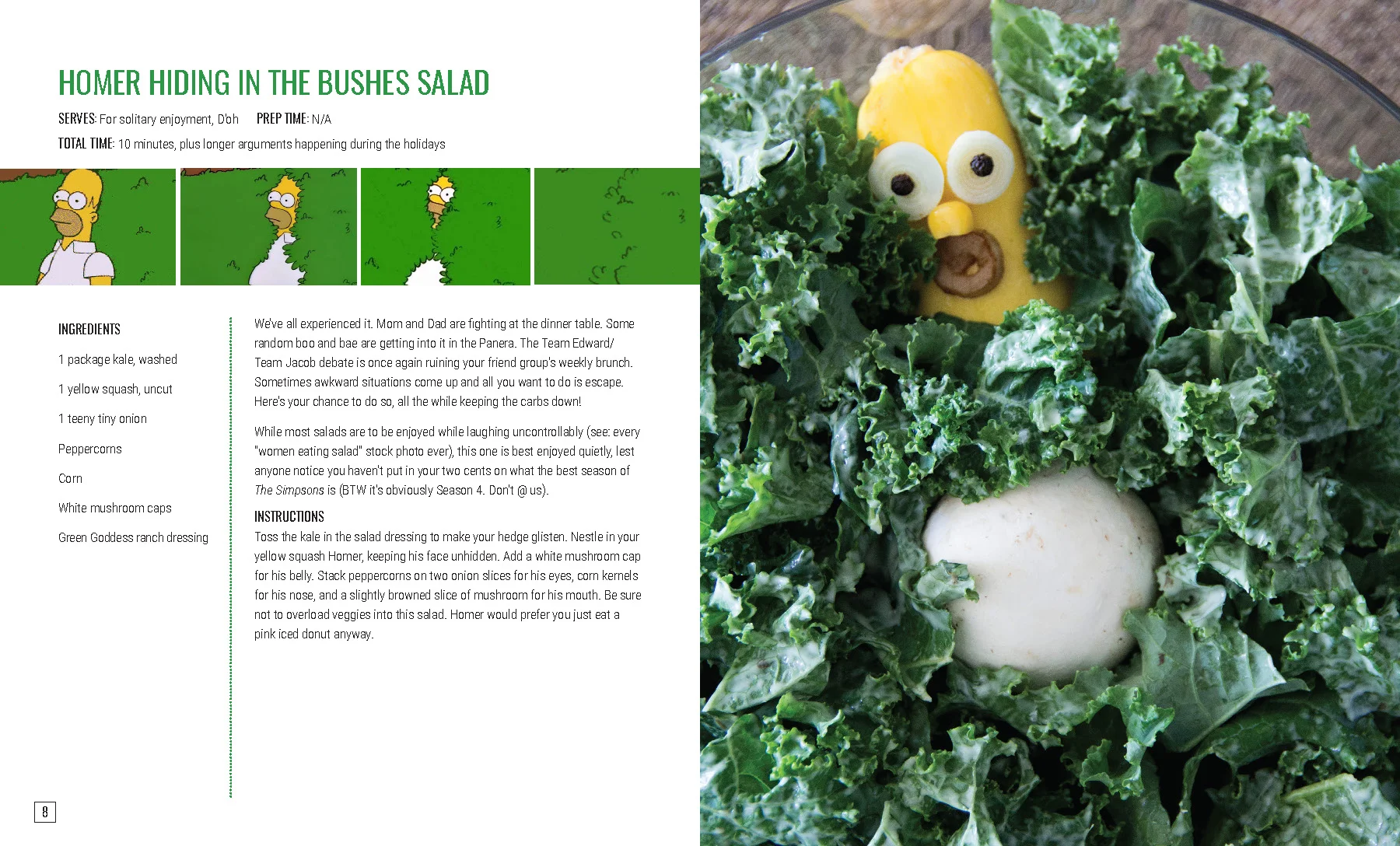HOMER HIDING IN THE BUSHES SALAD We’ve all experienced it. Mom and Dad are fighting at the dinner table. Some random boo and bae are getting into it in the Panera. The Team Edward/Team Jacob debate is once again ruining your friend group’s weekly brunch. Sometimes awkward situations come up and all you want to do is escape. Here’s your chance to do so, all the while keeping the carbs down! While most salads are to be enjoyed while laughing uncontrollably (see: every “women eating salad” stock photo ever), this one is best enjoyed quietly, lest anyone notice you haven’t put in your two cents on what the best season of The Simpsons is (BTW it’s obviously Season 4. Don’t @ us). INSTRUCTIONS Toss the kale in the salad dressing to make your hedge glisten. Nestle in your yellow squash Homer, keeping his face unhidden. Add a white mushroom cap for his belly. Stack peppercorns on two onion slices for his eyes, corn kernels for his nose, and a slightly browned slice of mushroom for his mouth. Be sure not to overload veggies into this salad. Homer would prefer you just eat a pink iced donut anyway.