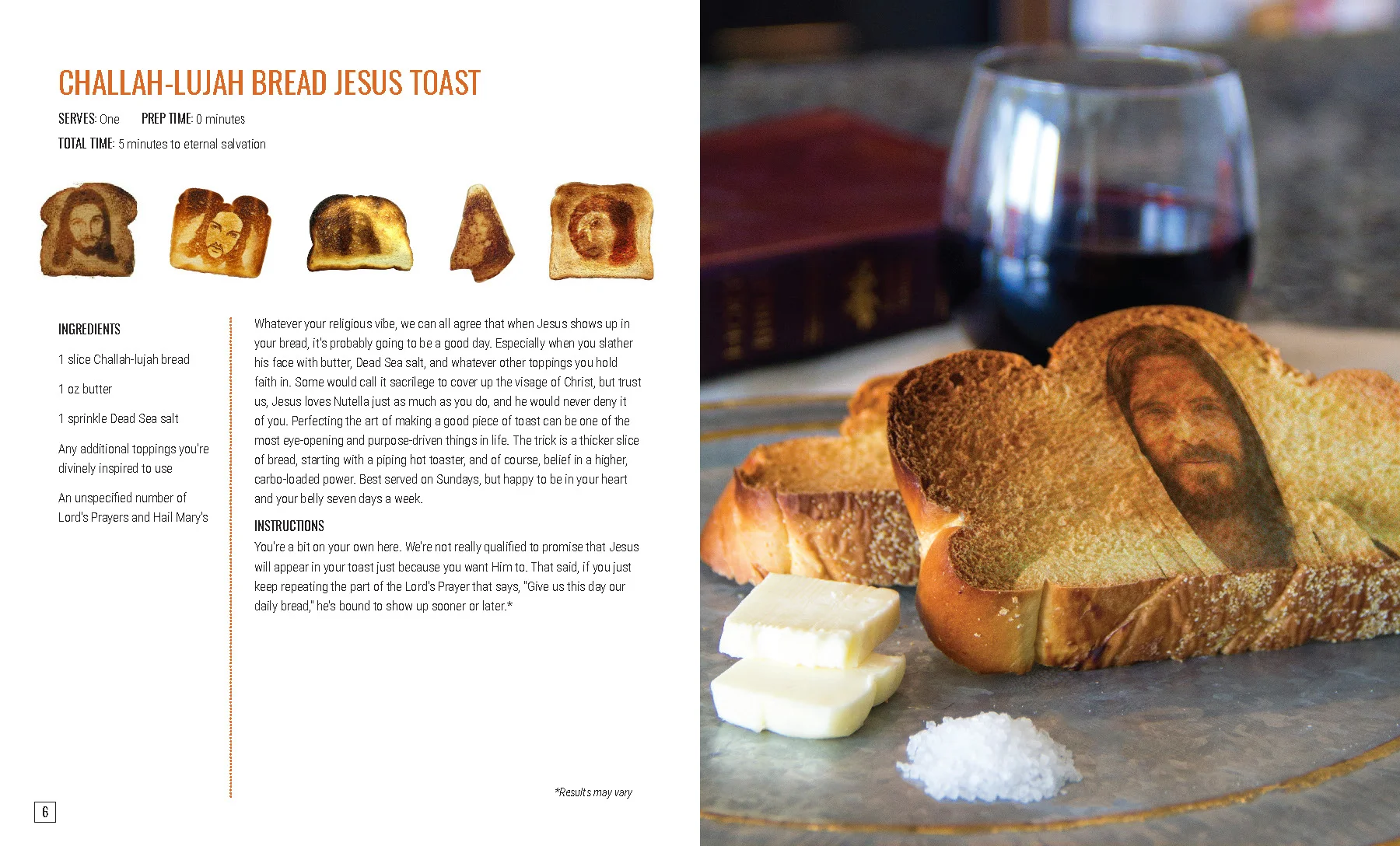 CHALLAH-LUJAH BREAD JESUS TOAST Whatever your religious vibe, we can all agree that when Jesus shows up in your bread, it’s probably going to be a good day. Especially when you slather his face with butter, Dead Sea salt, and whatever other toppings you hold faith in. Some would call it sacrilege to cover up the visage of Christ, but trust us, Jesus loves Nutella just as much as you do, and he would never deny it of you. Perfecting the art of making a good piece of toast can be one of the most eye-opening and purpose-driven things in life. The trick is a thicker slice of bread, starting with a piping hot toaster, and of course, belief in a higher, carbo-loaded power. Best served on Sundays, but happy to be in your heart and your belly seven days a week. INSTRUCTIONS You’re a bit on your own here. We’re not really qualified to promise that Jesus will appear in your toast just because you want Him to. That said, if you just keep repeating the part of the Lord’s Prayer that says, “Give us this day our daily bread,” he’s bound to show up sooner or later.*