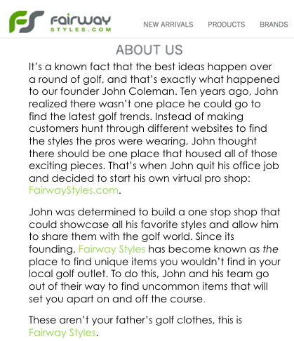 Putting the About Us page at the forefront will allow new site visitors to learn about the company more quickly. This is also an area where the Fairway Styles owners have an opportunity to put their own personality into the brand when telling the story of how the company got started.