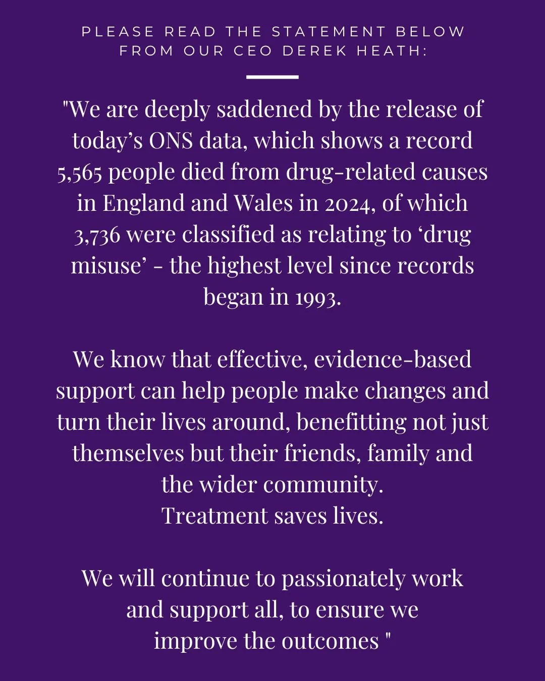 Please read the statement below from our CEO Derek Heath:

&quot;We are deeply saddened by the release of today&rsquo;s ONS data, which shows a record 5,565 people died from drug-related causes in England and Wales in 2024, of which 3,736 were classi