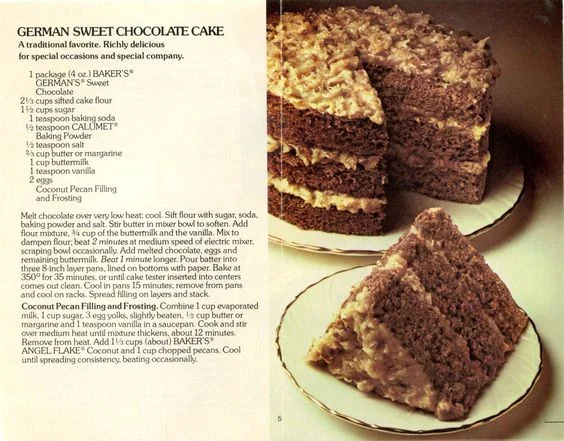 German Sweet Chocolate Cake ... This is a magazine cut out that I have had for years ... The first time we ever tasted German Chocolate Cake was in 1957 when a friend of the family brought a German Chocolate Cake at the death of my maternal grandmother ... we thought it was the best cake we ever tasted.