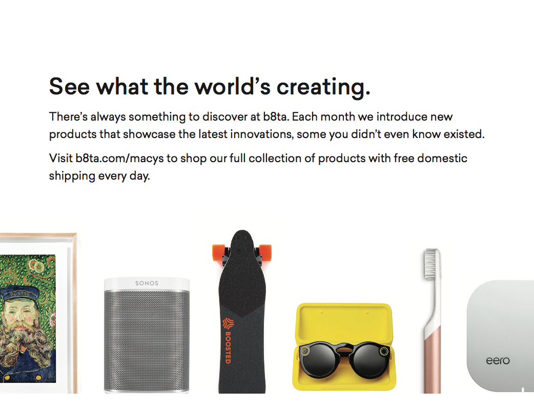  I featured recognizable, trusted brands, like Sonos and Spectacles, as well as innovative up-and-coming product makers, like Quip and eero, that showcased the range of b8ta's full offering. 