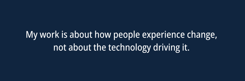 My work is about how people experience change, not about the technology driving it.