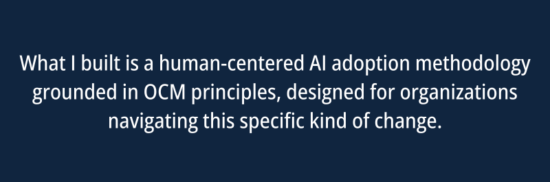 What I built is a human-centered AI adoption methodology grounded in OCM principles, designed for organizations navigating this specific kind of change.