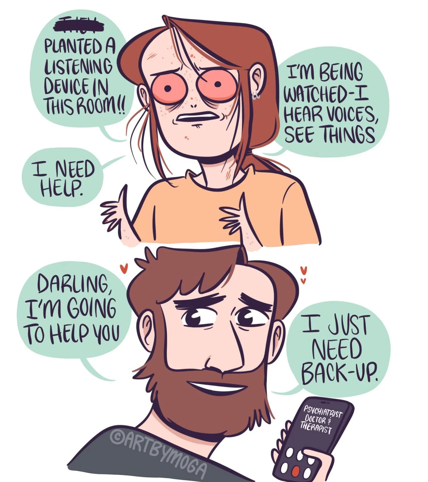 I experienced a manic episode that turned into psychosis (extreme paranoia and hallucinations). 

It was overwhelming for my partner and we couldn&rsquo;t handle it alone. So we called upon my doctors and therapist for help. 

I&rsquo;m a lot more st