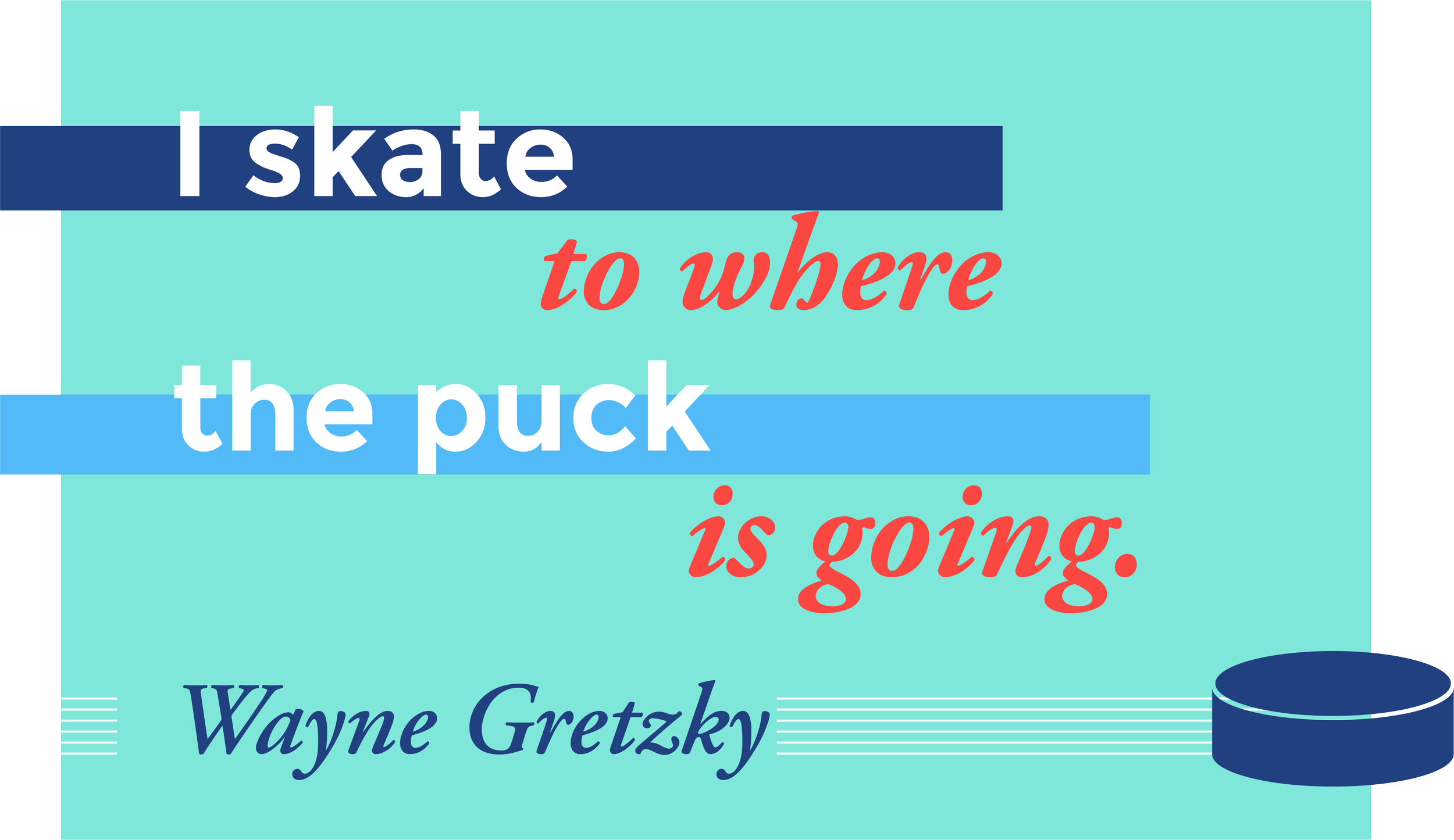 I skate to where the puck is going. Wayne Gretzky