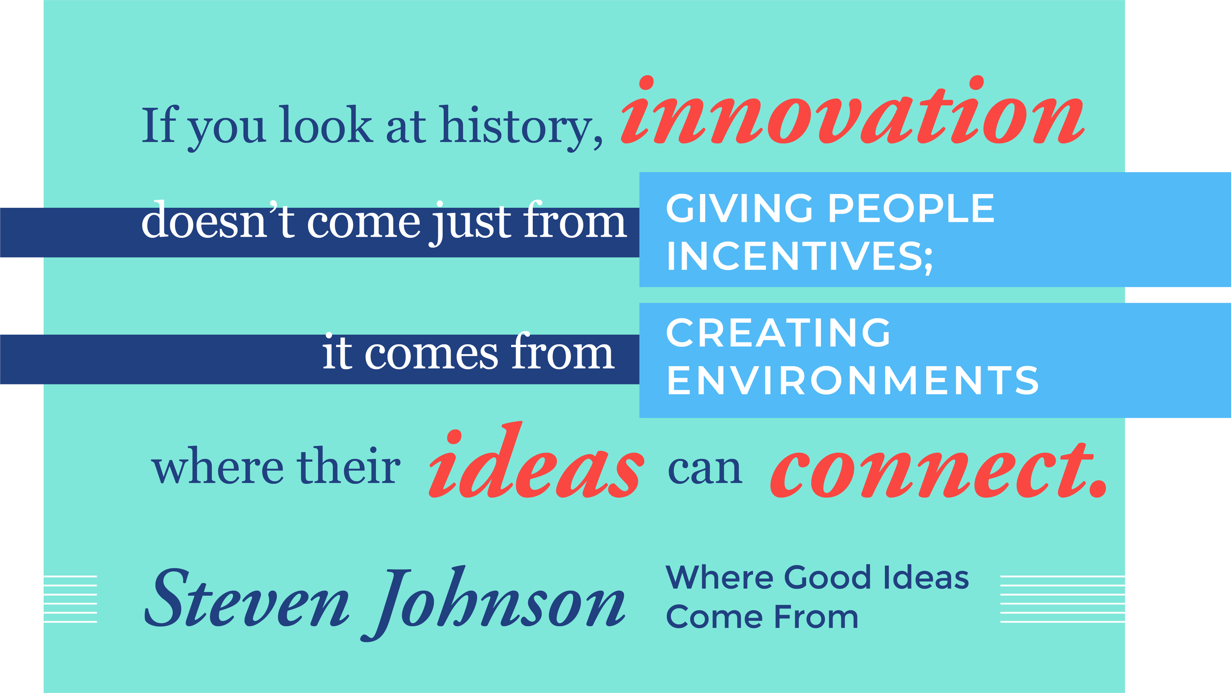 If you look at history, innovation doesn't come just from giving people incentives; it comes from creating environments where their ideas can connect. Steven Johnson, Where Good Ideas Come From