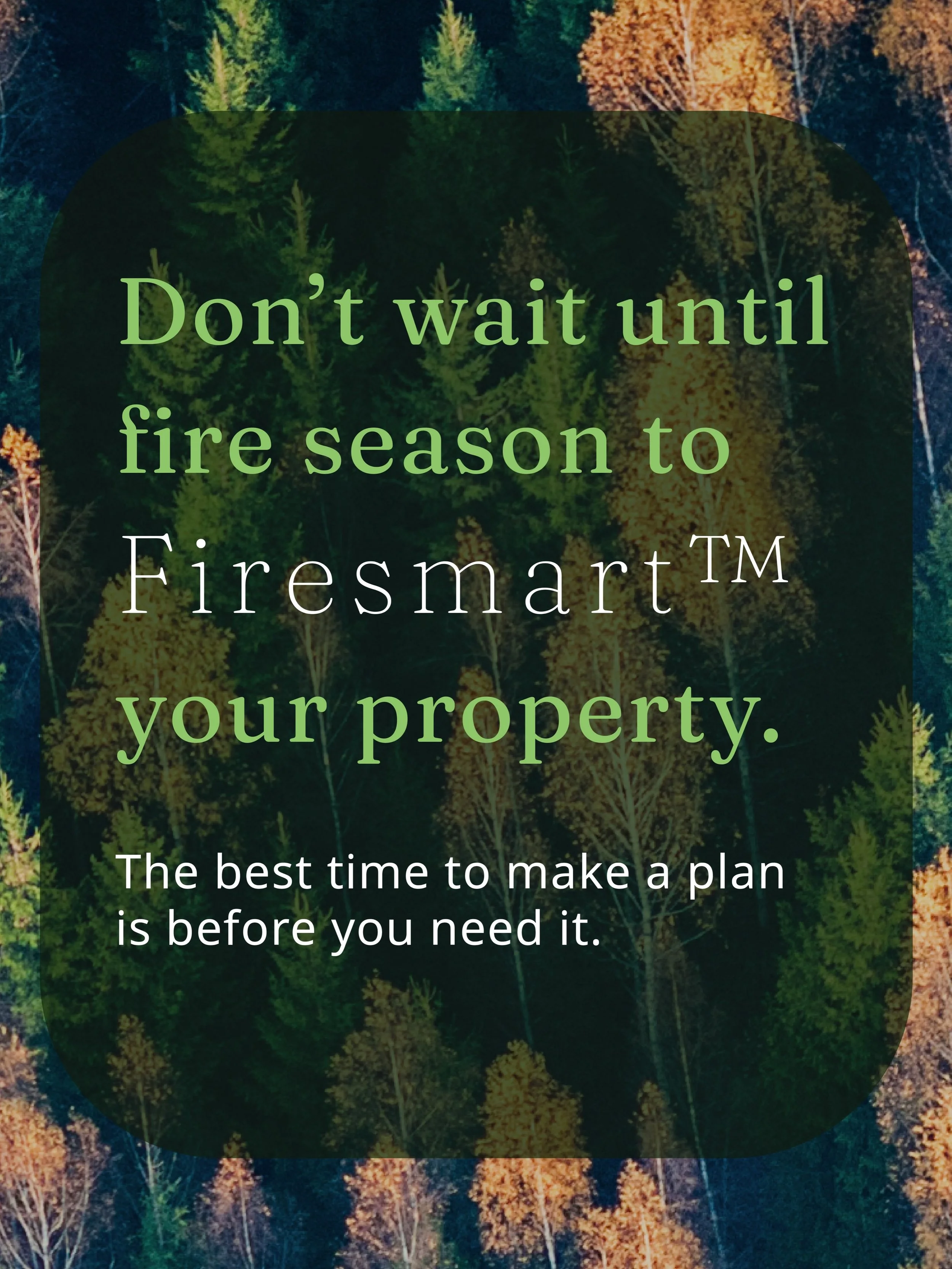 FireSmarting&trade; doesn&rsquo;t have to happen all at once.

Use the off-season to make a plan, prioritize what matters most, and budget for the work you can tackle now.

A little preparation now can help you head into next wildfire season with pea