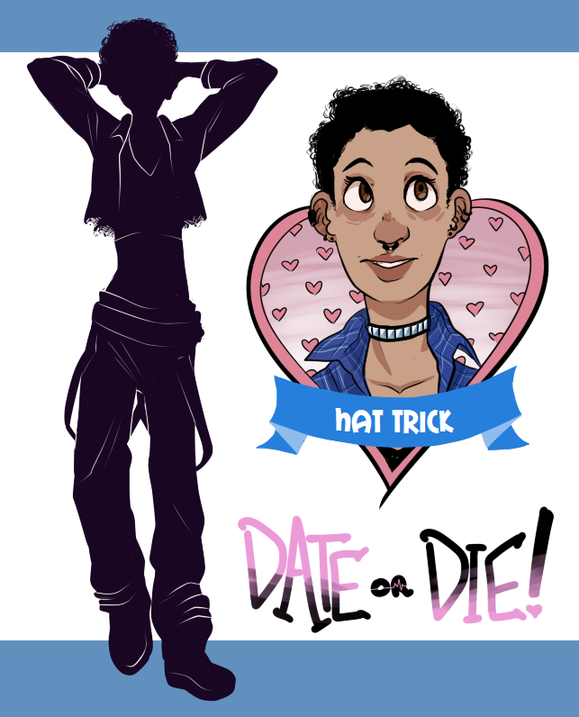 Hi! It’s time for another Date or Die character profile! Cheerful and empathetic, Hat Trick is a caring young woman who tries to carry everyone’s burdens on her shoulders if she can. Even in her day job - working at a bakery - she tries her hardest to leave a positive impact on people’s day, through saving a regular a favorite pastry or drawing a smiley face on someone’s coffee cup. In her free time, she does a lot of volunteer work, and one of her favorite things is teaching self defense classes. While she genuinely enjoys interacting with people, it can still be a nerve-wracking experience, especially given that she’s autistic. Social interaction is already troubling enough when you’re not trapped on a murderous game show with five strangers! FUN FACTS ABOUT HAT TRICK: She always smells like fresh bread. It’s fantastic. Sad commercials wreck her shit. Animal shelter ones wreck everyone’s shit, but sometimes she cries over particularly touching car commercials too. Her roommates don’t even bother to ask why she’s crying anymore, they just have a designated crying pillow at the ready. Hat Trick actually loves doing chores and cleaning. If you let her stay at your house for a night or two, she’ll go full Studio Ghibli protagonist and surprise you with a clean living room. Her nickname comes from the fact that she’s black, queer, and autistic. You know, a hat-trick ! The Host is a fucking dick! As always, the beautiful character artwork is done by Julian . I had help creating Hat Trick from the smart and lovely Gita Jackson . We hope you love our amazing daughter and that you can save her from the terrible hellscape she’s been put into. Follow the Date or Die dev blog to find out more and watch for updates!