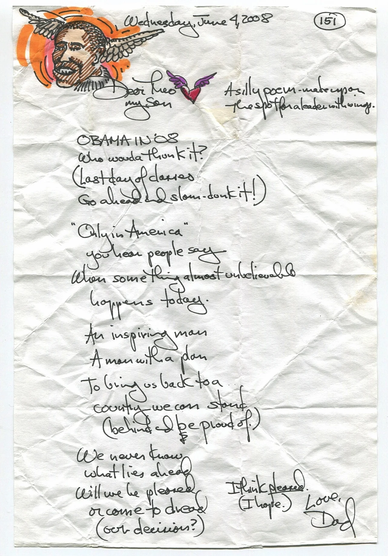 A silly poem - made up on the spot for a leader with wings. OBAMA IN '08. Who woulda thunk it? (Last day of classes go ahead and slam-dunk it!) "Only in America" you hear people say. When something almost unbelievable happens today. An inspiring man. A man with a plan, To bring us back to a country we can stand (behind and be proud of.) We never know what lies ahead. Will we be pleased or come to dread (our decision?) I think pleased (I hope.)