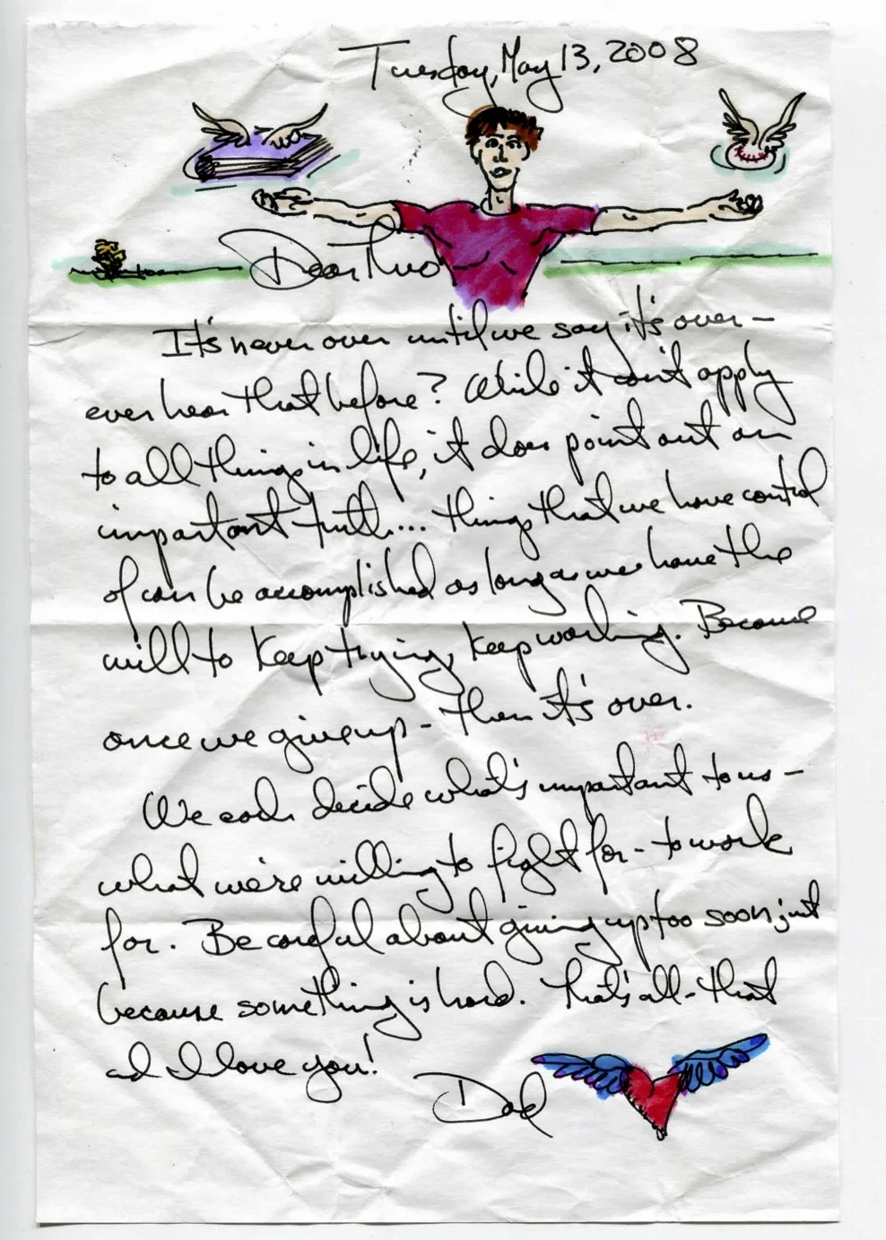 It's never over until we say it's over - ever hear that before? While it won't apply to all things in life, it does point out an important truth... things that we have control of can be accomplished as long as we have the will to keep trying, keep working. Because once we give up - then it's over. We each decide what's important to us - what we're willing to fight for - to work for. Be careful about giving up too soon just because something is hard. That's all - that and I love you!
