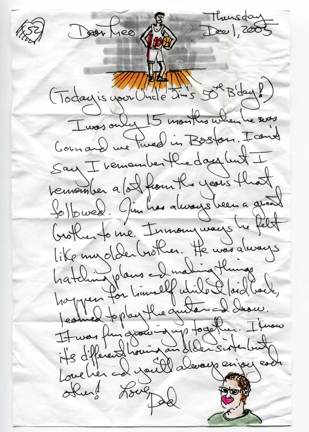(Today is your Uncle Jim's 50th B'DAY!) I was only 15 months when he was born and we lived in Boston. I can't say I remember the day but I remember a lot from the years that followed. Jim has always been a great brother to me. In many ways he felt like my older brother. He was always hatching plans and making things happen for himself while I laid back, learned to play the guitar and drew. It was fun growing up together. I know it's different having an older sister but love her and you'll always enjoy each other!