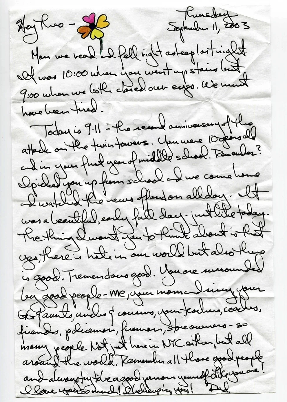 Man we read and fell right asleep last night. It was 10:00 when you went upstairs but 9:00 when we both closed our eyes. We must have been tired. Today is 9-11 -- the second anniversary of the attack on the twin towers. You were 10 years old and in your first year of middle school. Remember? I picked you up from school and we came home and watched the news off and on all day. It was a beautiful, early fall day - just like today. The thing I want you to think about is that yes, there is hate in our world but also there is good. Tremendous good. You are surrounded by good people - me, your mom and sissy, your GG and aunts, uncles and cousins, your teachers, coaches, friends, policemen, firemen, storeowners - so many people not just here in NYC either, but all around the world. Remember all those good people and always try to be a good person yourself - like you are! I love you so much! I believe in you.