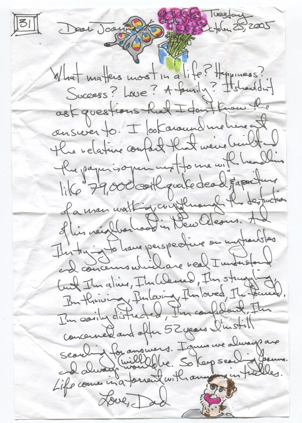What matters most in a life? Happiness? Success? Love? A family? I shouldn't ask questions that I don't know the answer to. I look around me here at the relative comfort that we've built and the paper is open next to me with headlines like "79,000 earthquake dead" and a picture of a man walking, crying through the destruction of his neighborhood in New Orleans. And I'm trying to have perspective on my troubles and concerns which are real I understand, but I'm alive, I'm blessed, I'm struggling, I'm thriving, I'm loving, I'm loved, I'm focused, I'm easily distracted, I'm confident, I'm concerned after 52 years I'm still searching for answers. I guess we always are and always would (will) be. So keep searching Joanna - life comes in a torrent with answers in trickles.