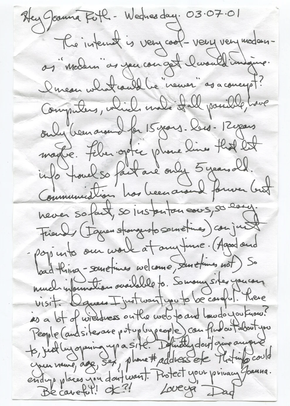 The internet is very cool - very very modern - as "modern" as you can get I would imagine. I mean what could be "newer" as a concept? Computers, which make it all possible, have only been around for 15 years - less - 12 years maybe. Fiber optic phone lines that let info travel so fast are only 5 years old. Communication has been around forever but never so fast, so instantaneous, so easy. Friends (I guess strangers too sometimes) can just pop into our work at anytime (a good and bad thing - sometimes welcome, sometimes not). So much information available too. So many sites you can visit. I guess I just want you to be careful. There is a lot of weirdness on the web too and how do you know? People (and sites are put up by people) can find out about you too, just by opening up a site. Definitely don't give anyone your name, age, sex, phone #, address, etc. That info could end up places you don't want. Protect your privacy Joanna. Be careful! Ok?!