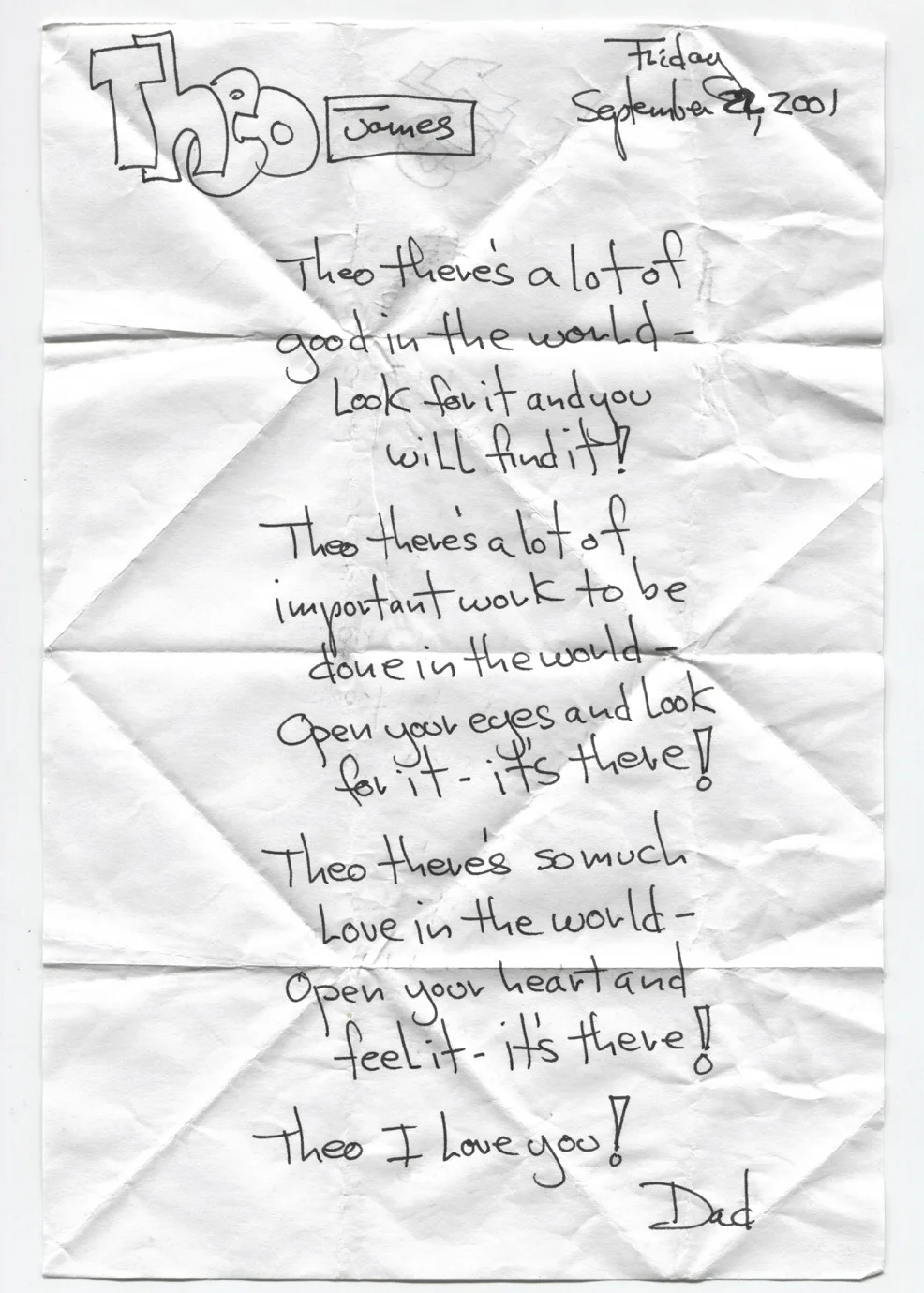 There's a lot of good in the world - look for it and you will find it! Theo there's a lot of important work to be done in the world - open your eyes and look for it - it's there! Theo there's so much love in the world - open your heart and feel it - it's there! Theo I love you!