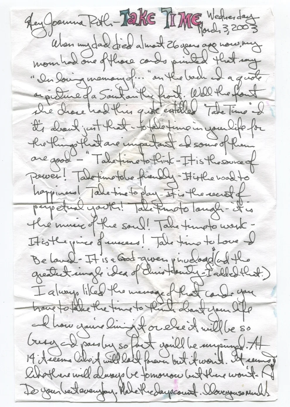 When my dad died almost 26 years ago now, my mom had one of those cards printed that say "In loving memory of..." on the back and a quote or picture of a Saint on the front. Well the front she chose had this quote entitled "Take Time" and it's about just that - to take time in your life for the things that are important and some of them are good - "Take time to think - It is the source of power! Take time to be friendly - It is the road to happiness! Take time to play - It is the secret of perpetual youth! Take time to laugh - It is the music of the soul! Take time to work - It is the price of success! Take time to Love and be Loved - It is a God-given privilege" (and the greatest single idea of Christianity - I added that). I always liked the message of that card - you have to take time to think about your life and how you're living it or else it will be so busy and pass by so fast you'll be surprised. At 14 it seems like it will last forever but it won't. It seems like there will always be tomorrow but there won't. Do your best every day. Make the days count. I love you so much!