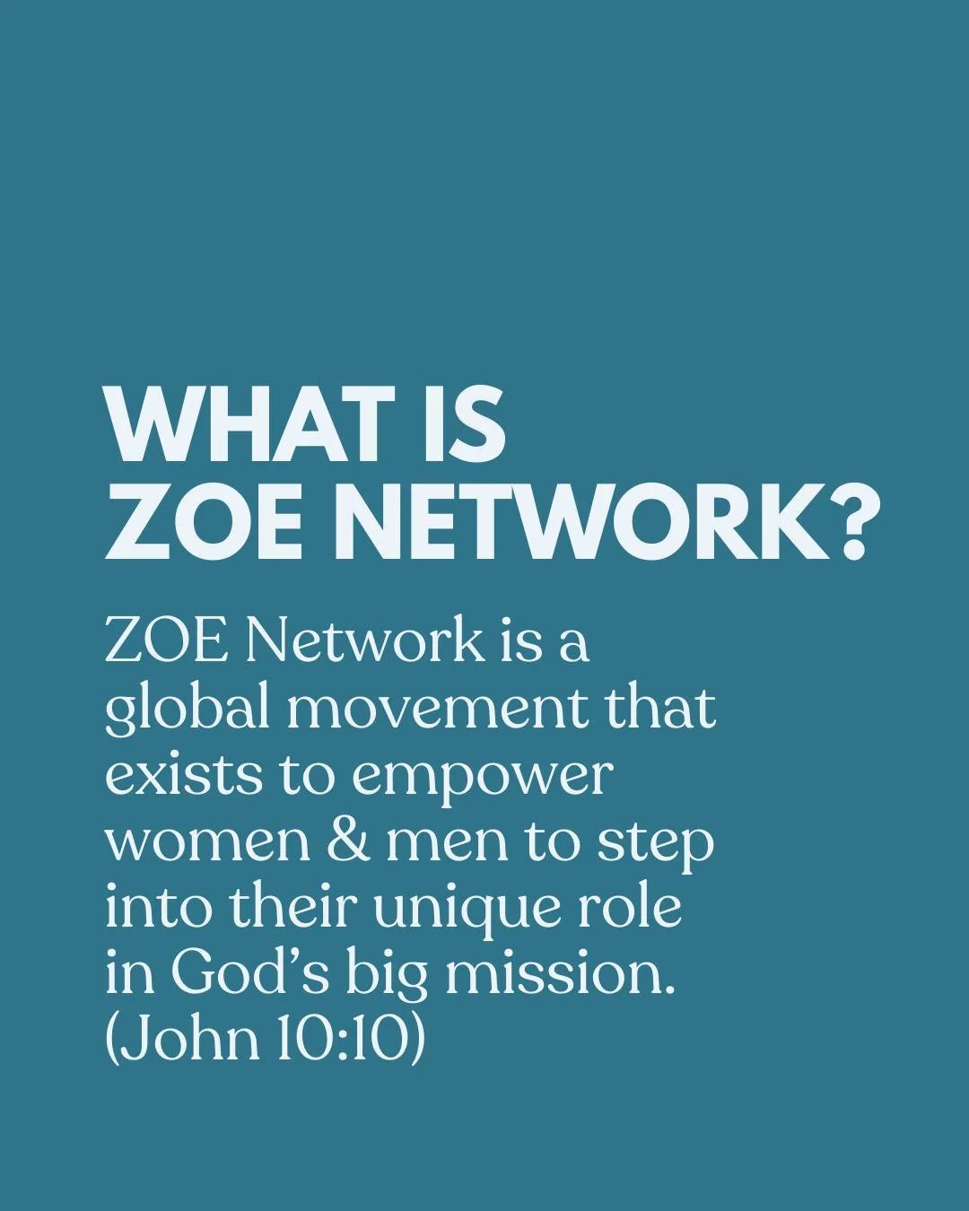 A Closer Look// ZOE Network

What is ZOE Network?
&middot;  ZOE is a network of faith and community leaders that equip and empower women and men to step up into their unique part in God&rsquo;s big mission.

Our Focus
&middot;  God has wired each of 