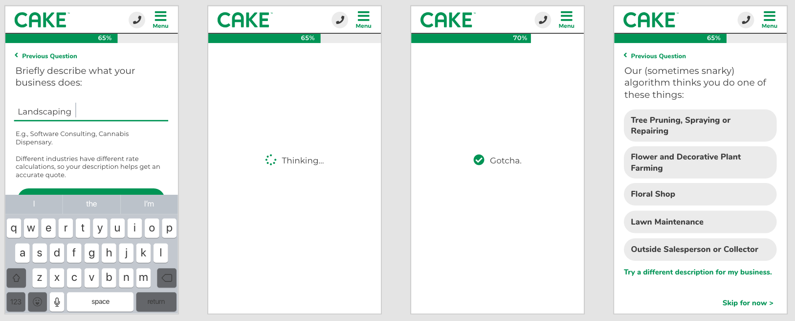 Some of the things I’m most proud of: 1. UX Writing - this project was my first real opportunity to test my skills in UX writing, and I loved every opportunity to sneak in some spunky commentary while still testing that the text conveyed exactly what the user needed to know. 2. Cannabis Dispensaries - shortly after Cake’s initial release there was an influx of calls coming in from cannabis dispensaries asking if they could get coverage with Cake and many policies that couldn’t be quoted online because the dispensary did not feel comfortable entering their type of business into our application. After a lengthy ideation session with many potentially viable and high effort fixes, I suggested that it might be as simple as putting ‘cannabis dispensary’ as an example under the question. We tried this low cost, quick fix ahead of spending effort on a more robust solution and never heard about issues with cannabis dispensaries getting policies again!