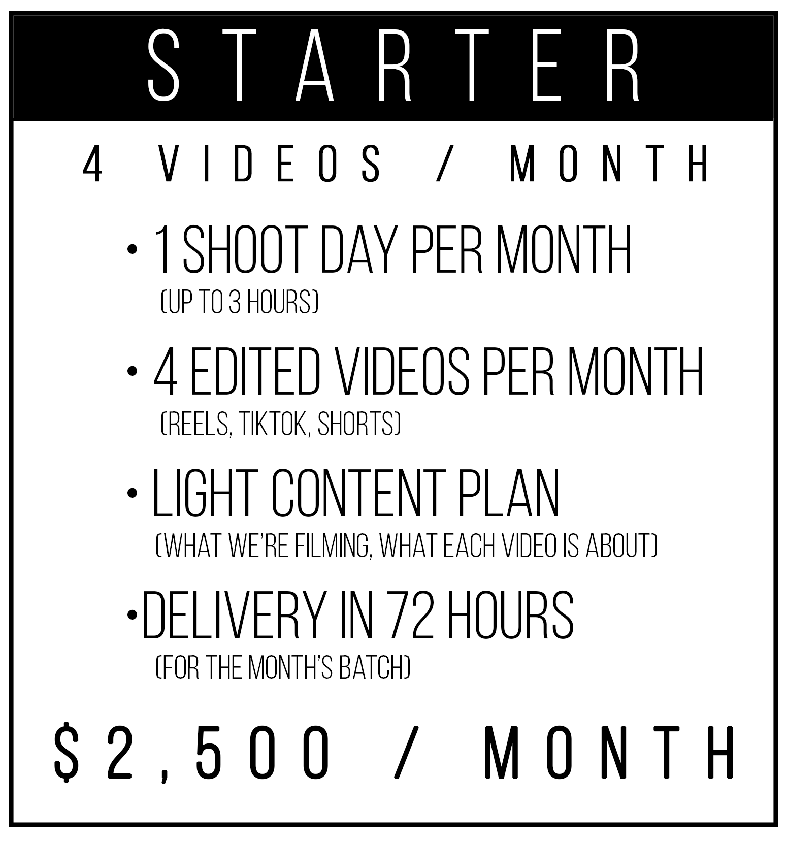  Tier 1 — Starter (4 videos/month)   For businesses that want to start showing up consistently without overthinking it.  You get one monthly shoot, I pull the best moments, and we turn it into four polished videos you can post weekly.   Includes    1