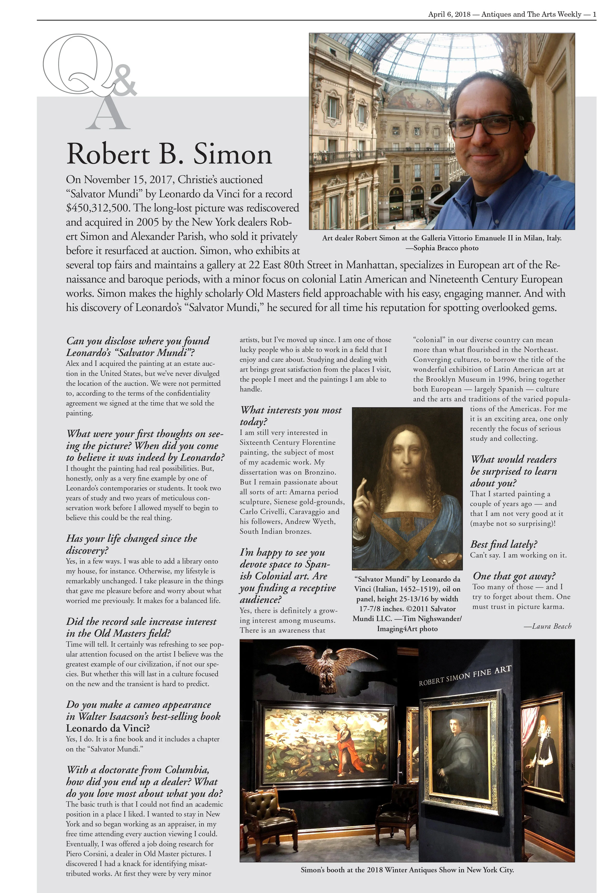 Image: Art dealer Robert Simon at the Galleria Vittorio Emanuele II in Milan, Italy. —Sophia Bracco photo On November 15, 2017, Christie’s auctioned “Salvator Mundi” by Leonardo da Vinci for a record $450,312,500. The long-lost picture was rediscovered and acquired in 2005 by the New York dealers Robert Simon and Alexander Parish, who sold it privately before it resurfaced at auction. Simon, who exhibits at several top fairs and maintains a gallery at 22 East 80th Street in Manhattan, specializes in European art of the Renaissance and baroque periods, with a minor focus on colonial Latin American and Nineteenth Century European works. Simon makes the highly scholarly Old Masters field approachable with his easy, engaging manner. And with his discovery of Leonardo’s “Salvator Mundi,” he secured for all time his reputation for spotting overlooked gems. Can you disclose where you found Leonardo’s “Salvator Mundi”? Alex and I acquired the painting at an estate auction in the United States, but we’ve never divulged the location of the auction. We were not permitted to, according to the terms of the confidentiality agreement we signed at the time that we sold the painting. What were your first thoughts on seeing the picture? When did you come to believe it was indeed by Leonardo? I thought the painting had real possibilities. But, honestly, only as a very fine example by one of Leonardo’s contemporaries or students. It took two years of study and two years of meticulous conservation work before I allowed myself to begin to believe this could be the real thing. Image: “Salvator Mundi” by Leonardo da Vinci (Italian, 1452–1519), oil on panel, height 25-13/16 by width 17-7/8 inches. ©2011 Salvator Mundi LLC. —Tim Nighswander/Imaging4Art photo Has your life changed since the discovery? Yes, in a few ways. I was able to add a library onto my house, for instance. Otherwise, my lifestyle is remarkably unchanged. I take pleasure in the things that gave me pleasure before and worry about what worried me previously. It makes for a balanced life. Did the record sale increase interest in the Old Masters field? Time will tell. It certainly was refreshing to see popular attention focused on the artist I believe was the greatest example of our civilization, if not our species. But whether this will last in a culture focused on the new and the transient is hard to predict. Do you make a cameo appearance in Walter Isaacson’s best-selling book Leonardo da Vinci ? Yes, I do. It is a fine book and it includes a chapter on the “Salvator Mundi.” With a doctorate from Columbia, how did you end up a dealer? What do you love most about what you do? The basic truth is that I could not find an academic position in a place I liked. I wanted to stay in New York and so began working as an appraiser, in my free time attending every auction viewing I could. Eventually, I was offered a job doing research for Piero Corsini, a dealer in Old Master pictures. I discovered I had a knack for identifying misattributed works. At first they were by very minor artists, but I’ve moved up since. I am one of those lucky people who is able to work in a field that I enjoy and care about. Studying and dealing with art brings great satisfaction from the places I visit, the people I meet and the paintings I am able to handle. What interests you most today? I am still very interested in Sixteenth Century Florentine painting, the subject of most of my academic work. My dissertation was on Bronzino. But I remain passionate about all sorts of art: Amarna period sculpture, Sienese gold-grounds, Carlo Crivelli, Caravaggio and his followers, Andrew Wyeth, South Indian bronzes. Image: Robert Simon’s booth at the 2018 Winter Antiques Show in New York City. I’m happy to see you devote space to Spanish Colonial art. Are you finding a receptive audience? Yes, there is definitely a growing interest among museums. There is an awareness that “colonial” in our diverse country can mean more than what flourished in the Northeast. Converging cultures, to borrow the title of the wonderful exhibition of Latin American art at the Brooklyn Museum in 1996, bring together both European – largely Spanish – culture and the arts and traditions of the varied populations of the Americas. For me it is an exciting area, one only recently the focus of serious study and collecting. What would readers be surprised to learn about you? That I started painting a couple of years ago – and that I am not very good at it (maybe not so surprising)! Best find lately? Can’t say. I am working on it. One that got away? Too many of those – and I try to forget about them. One must trust in picture karma. -Laura Beach
