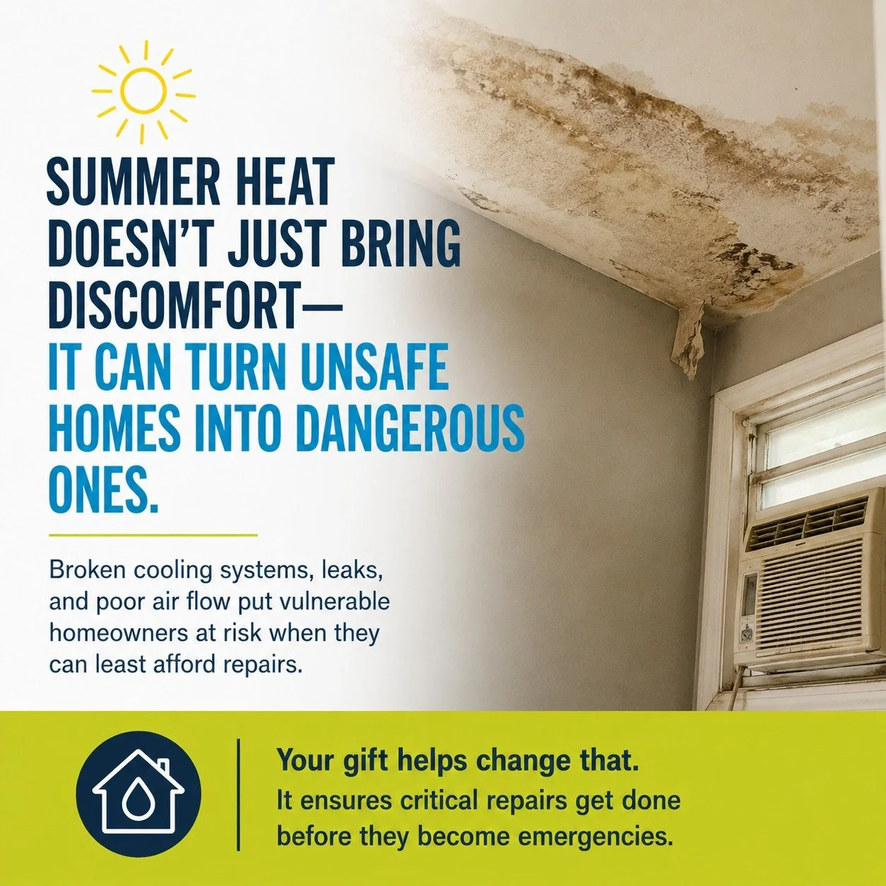 Summer heat doesn&rsquo;t just bring discomfort&mdash;it can turn unsafe homes into dangerous ones. Broken cooling systems, leaks, and poor air flow put vulnerable homeowners at risk when they can least afford repairs.

Seniors, veterans, and familie
