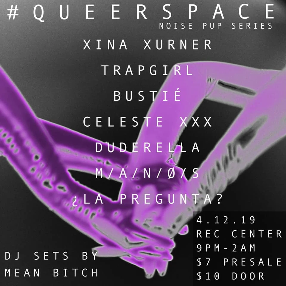 Queerspace presents Noise Pup Series Vol. 12 x Argument? Tour Benefit Show with TRAP GIRL https://trapgirl.bandcamp.com Bustié https://soundcloud.com/bustielosangeles Celeste XXX https://soundcloud.com/b0y_eater13 Duderella https://duderella.bandcamp.com M/A/N/Ø/S https://soundcloud.com/manos-xi LA PREGUNTA? https://argument1.bandcamp.com DJ SETS BY MEAN BITCH ////////////////////////// CURATED BY Peter Kalisch + Anthony Guillen ////////////////////////// Queerspace, originally created, curated and conceptualized by The Jordyn Show, has been taken over by noise hoe Peter Kalisch. Queerspace is a party and movement that aims to support underground art, queer talent, creating a safe and loving environment for us to fuck shit up. 9PM - 2AM REC CENTER $7 PRESALE VIA Restless Nites $10 DOOR