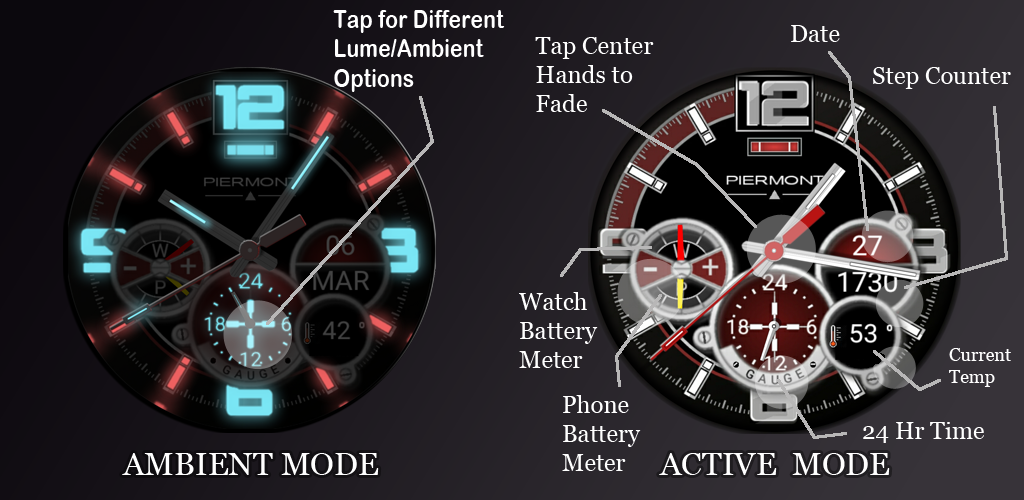 TAPPING ACTIONS: TAP CENTER OF HANDS - Makes hands disappear for about 5 seconds so you can read behind them TAP 6 O'CLOCK FOR AMBIENT MODES: 1. NORMAL - Ambient mode when inactive 2. ALWAYS ON - Always in ambient mode 3. OFF - Never ambient mode 4. DIM AFTER SUNSET - When inactive, displays ambient mode only after sunset and stays in ambient mode until sunrise 5. SLOW GLOW - After sunset, increases intensity of ambient mode until sunrise, then gradually goes back to no ambient mode. TAP 9 O'CLOCK - To cycle through 3 levels of additional dark filters. Good for when display is too bright in a dark setting. Displays Temperature at 4:30 o'clock position Displays Date at 3 o'clock position Displays Steps at lower 3 o'clock position Displays Watch battery level upper 9 o'clock position Displays Phone battery level lower 9 o'clock position https://play.google.com/store/apps/details?id=johnnyd.piermont.gauge&hl=en