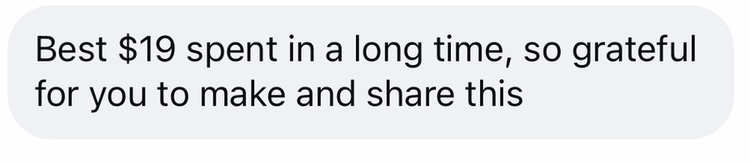Customer message: Best $19 spent in a long time, so grateful for you to make and share this