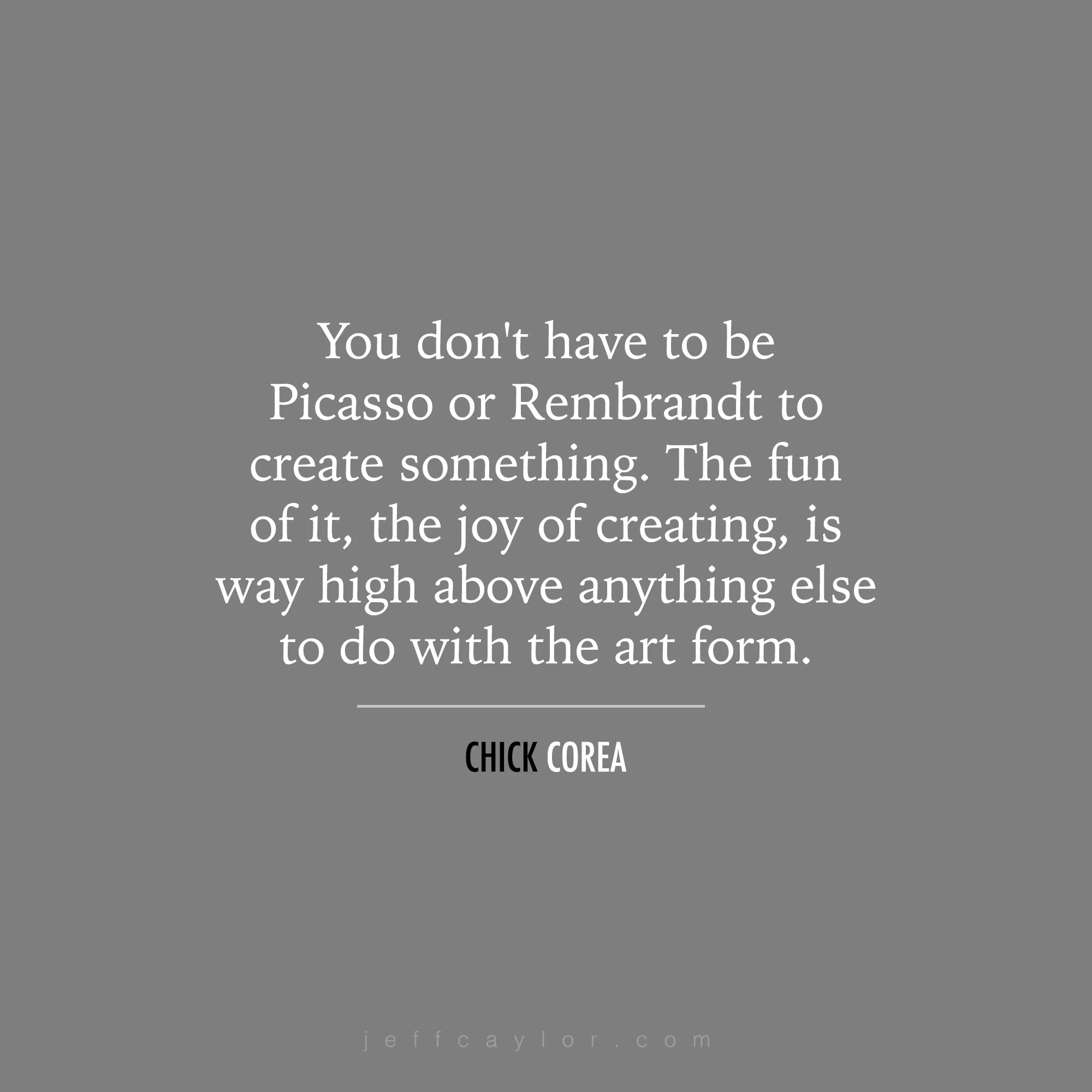 "You don't have to be Picasso or Rembrandt to create something. The fun of it, the joy of creating, is way high above anything else to do with the art form." - Chick Corea