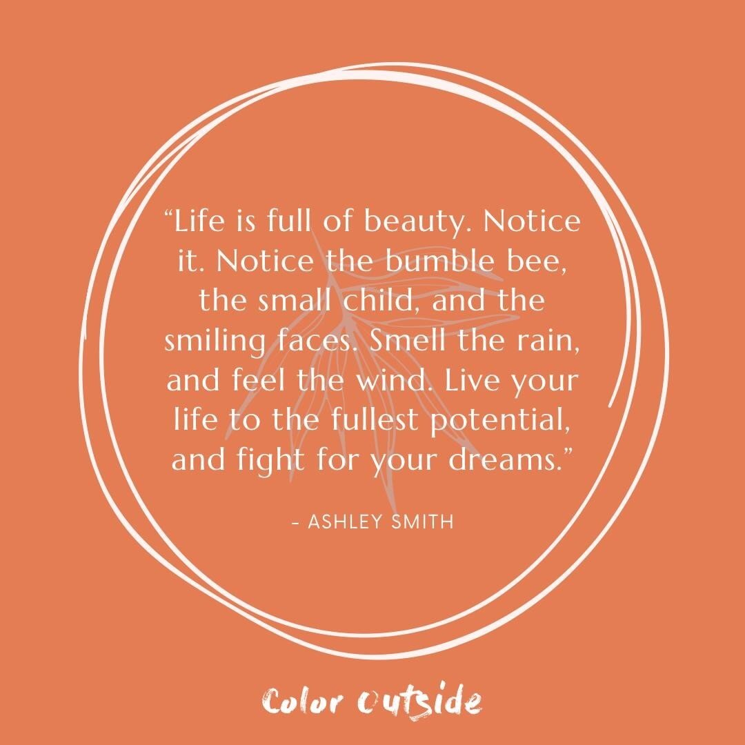 “Life is full of beauty. Notice it. Notice the bumble bee, the small child, and the smiling faces. Smell the rain, and feel the wind. Live your life to the fullest potential, and fight for your dreams.” -Ashley Smith 
#ColorOutside #WeCo